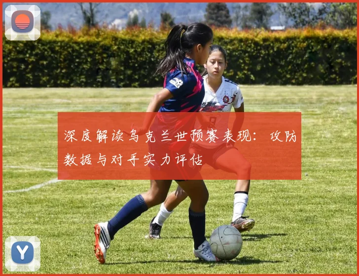 深度解读乌克兰世预赛表现：攻防数据与对手实力评估